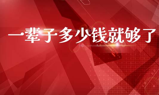 一辈子多少钱就够了_https://www.fsyjjx.cn_问财精选_第1张
