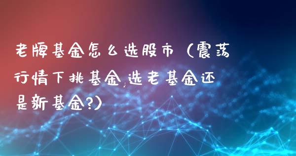 老牌基金怎么选股市（震荡行情下挑基金,选老基金还是新基金?）_https://www.fsyjjx.cn_理财资讯_第1张