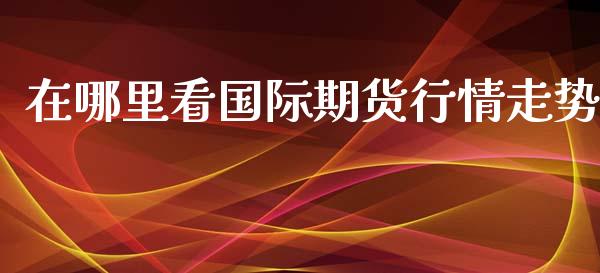 在哪里看国际期货行情走势_https://www.fsyjjx.cn_期货资讯_第1张