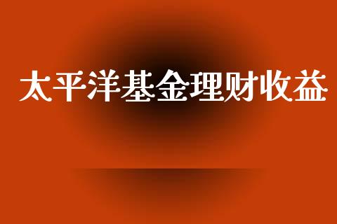 太平洋基金理财收益_https://www.fsyjjx.cn_问财精选_第1张