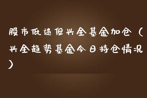股市低迷但兴全基金加仓（兴全趋势基金今日持仓情况）_https://www.fsyjjx.cn_问财精选_第1张