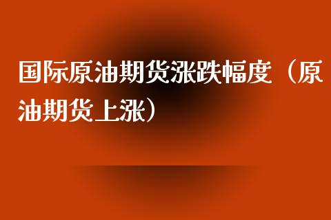 国际原油期货涨跌幅度（原油期货上涨）_https://www.fsyjjx.cn_期货资讯_第1张