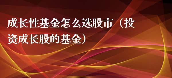 成长性基金怎么选股市（投资成长股的基金）_https://www.fsyjjx.cn_问财精选_第1张