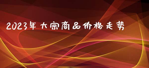 2023年大宗商品价格走势_https://www.fsyjjx.cn_期货研报_第1张