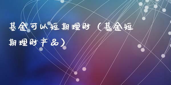 基金可以短期理财（基金短期理财产品）_https://www.fsyjjx.cn_问财精选_第1张