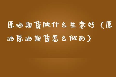 原油期货做什么生意好（原油原油期货怎么做的）_https://www.fsyjjx.cn_期货研报_第1张
