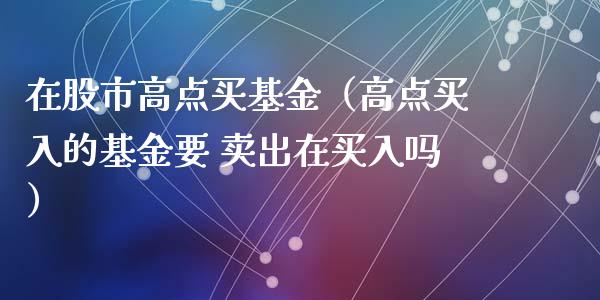 在股市高点买基金（高点买入的基金要 卖出在买入吗）_https://www.fsyjjx.cn_问财精选_第1张