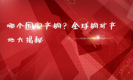 哪个国家产铜？全球铜矿产地大揭秘_https://www.fsyjjx.cn_期货在线_第1张