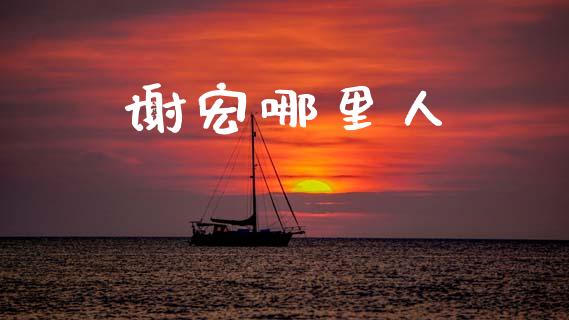 谢宏哪里人_https://www.fsyjjx.cn_问财精选_第1张