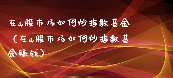 在a股市场如何炒指数基金（在a股市场如何炒指数基金赚钱）_https://www.fsyjjx.cn_理财资讯_第1张