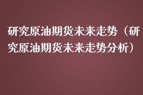 研究原油期货未来走势（研究原油期货未来走势分析）_https://www.fsyjjx.cn_期货资讯_第1张