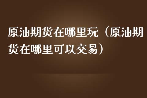 原油期货在哪里玩（原油期货在哪里可以交易）_https://www.fsyjjx.cn_期货研报_第1张