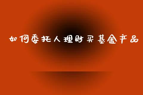 如何委托人理财买基金产品_https://www.fsyjjx.cn_问财精选_第1张