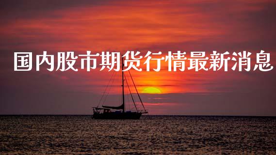 国内股市期货行情最新消息_https://www.fsyjjx.cn_期货研报_第1张