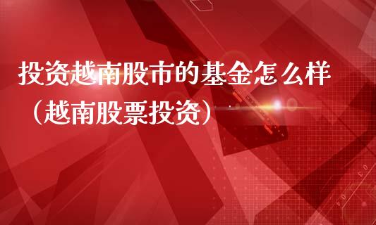 投资越南股市的基金怎么样（越南股票投资）_https://www.fsyjjx.cn_理财资讯_第1张