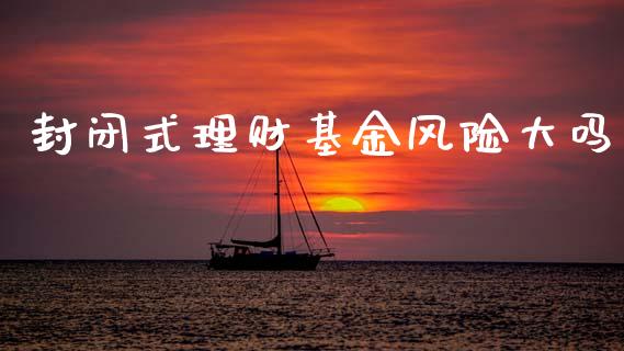 封闭式理财基金风险大吗_https://www.fsyjjx.cn_问财精选_第1张