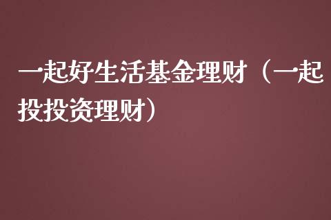 一起好生活基金理财（一起投投资理财）_https://www.fsyjjx.cn_理财资讯_第1张