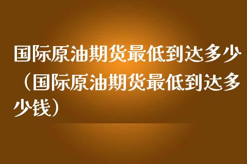 国际原油期货最低到达多少（国际原油期货最低到达多少钱）_https://www.fsyjjx.cn_期货研报_第1张