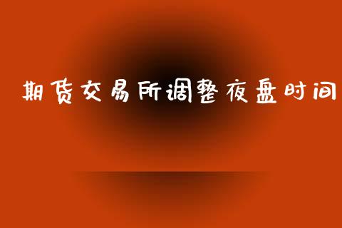期货交易所调整夜盘时间_https://www.fsyjjx.cn_期货研报_第1张