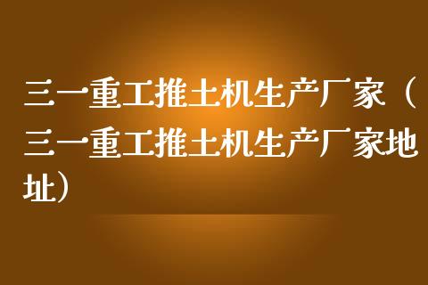 三一重工推土机生产厂家（三一重工推土机生产厂家地址）_https://www.fsyjjx.cn_股票指导_第1张