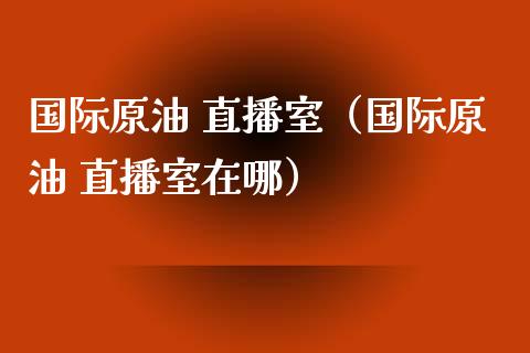 国际原油 直播室（国际原油 直播室在哪）_https://www.fsyjjx.cn_期货在线_第1张