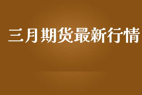 三月期货最新行情_https://www.fsyjjx.cn_期货研报_第1张