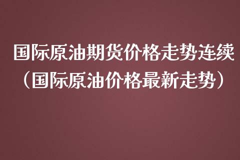 国际原油期货价格走势连续（国际原油价格最新走势）_https://www.fsyjjx.cn_期货研报_第1张