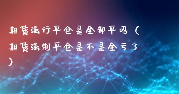 期货强行平仓是全部平吗（期货强制平仓是不是全亏了）_https://www.fsyjjx.cn_期货在线_第1张