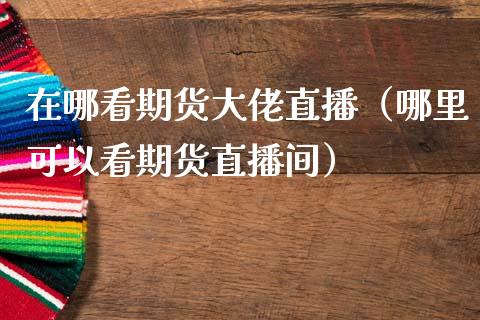 在哪看期货大佬直播（哪里可以看期货直播间）_https://www.fsyjjx.cn_期货在线_第1张