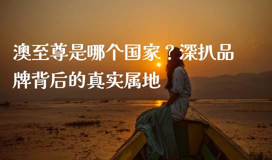 澳至尊是哪个国家？深扒品牌背后的真实属地_https://www.fsyjjx.cn_理财资讯_第1张