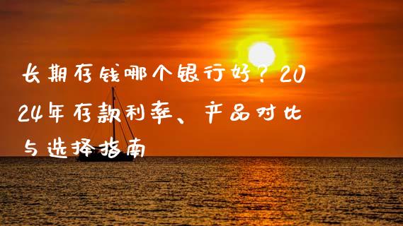 长期存钱哪个银行好？2024年存款利率、产品对比与选择指南_https://www.fsyjjx.cn_期货研报_第1张