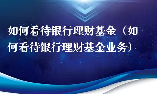 如何看待银行理财基金（如何看待银行理财基金业务）_https://www.fsyjjx.cn_问财精选_第1张