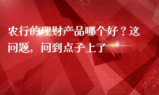 农行的理财产品哪个好？这问题，问到点子上了_https://www.fsyjjx.cn_股票指导_第1张
