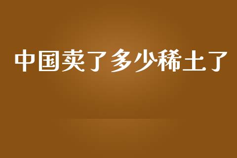 中国卖了多少稀土了_https://www.fsyjjx.cn_问财精选_第1张
