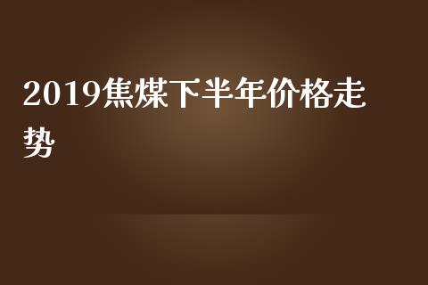 2019焦煤下半年价格走势_https://www.fsyjjx.cn_期货资讯_第1张