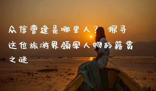 众信曹建是哪里人？ 探寻这位旅游界领军人物的籍贯之谜_https://www.fsyjjx.cn_期货资讯_第1张