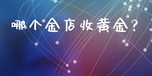 哪个金店收黄金？_https://www.fsyjjx.cn_问财精选_第1张