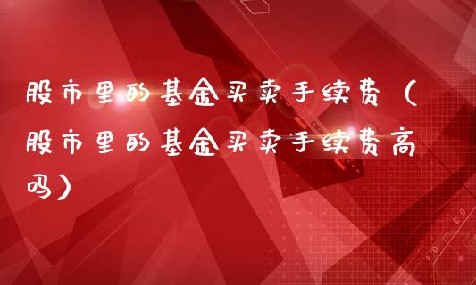 股市里的基金买卖手续费（股市里的基金买卖手续费高吗）_https://www.fsyjjx.cn_理财资讯_第1张