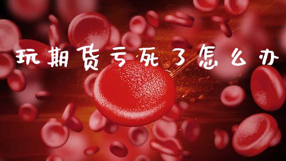 玩期货亏死了怎么办_https://www.fsyjjx.cn_期货资讯_第1张