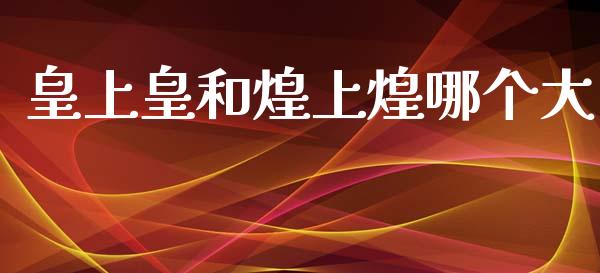 皇上皇和煌上煌哪个大_https://www.fsyjjx.cn_问财精选_第1张