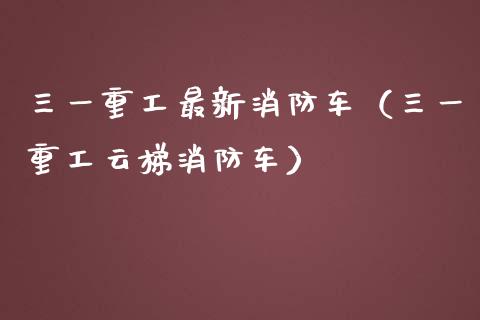 三一重工最新消防车（三一重工云梯消防车）_https://www.fsyjjx.cn_股指期货_第1张