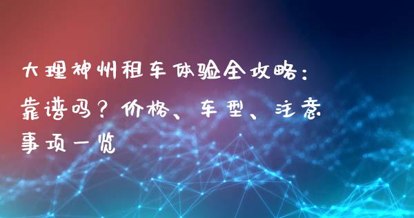 大理神州租车体验全攻略：靠谱吗？价格、车型、注意事项一览_https://www.fsyjjx.cn_期货资讯_第1张