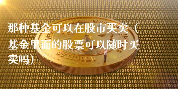 那种基金可以在股市买卖（基金里面的股票可以随时买卖吗）_https://www.fsyjjx.cn_理财资讯_第1张