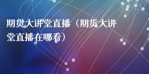 期货大讲堂直播（期货大讲堂直播在哪看）_https://www.fsyjjx.cn_期货在线_第1张