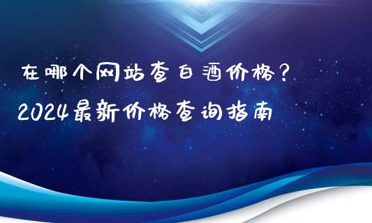 在哪个网站查白酒价格？ 2024最新价格查询指南_https://www.fsyjjx.cn_股指期货_第1张