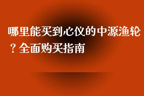 哪里能买到心仪的中源渔轮？全面购买指南_https://www.fsyjjx.cn_期货在线_第1张