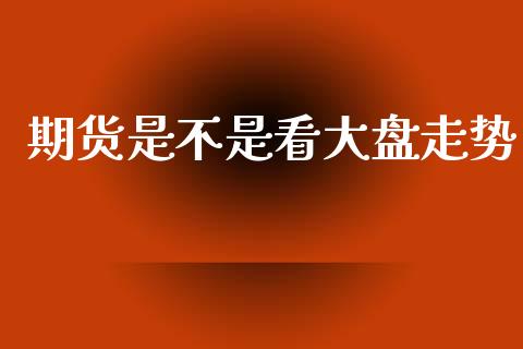 期货是不是看大盘走势_https://www.fsyjjx.cn_期货研报_第1张