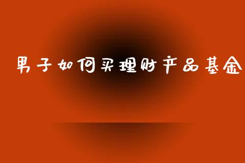 男子如何买理财产品基金_https://www.fsyjjx.cn_问财精选_第1张