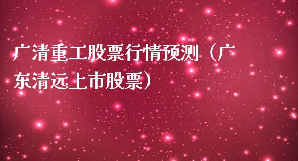 广清重工股票行情预测（广东清远上市股票）_https://www.fsyjjx.cn_股指期货_第1张