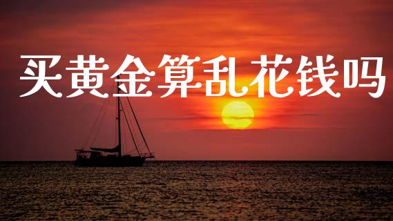 买黄金算乱花钱吗_https://www.fsyjjx.cn_期货资讯_第1张